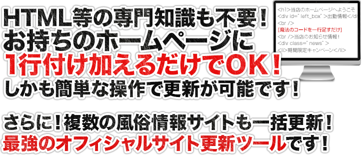 お持ちのホームページに1行付け加えるだけでOK!更新はとっても簡単。さらに、複数の風俗情報サイトも一括更新される最強のオフィシャルサイト更新ツールです！